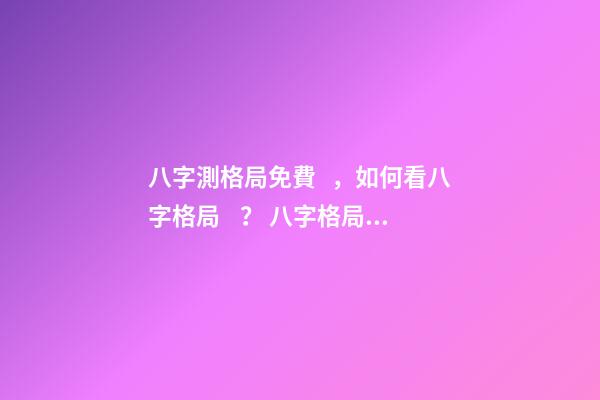 八字測格局免費，如何看八字格局？ 八字格局查詢一覽表，八字喜用神（八字格局）在線查詢！